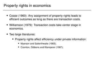 Property rights in economics
 Coase (1960): Any assignment of property rights leads to
efficient outcomes as long as there are transaction costs.
 Williamson (1979): Transaction costs take center stage in
economics.
 Two large literatures:
 Property rights affect efficiency under private information:
 Myerson and Satterthwaite (1983);
 Cramton, Gibbons and Klemperer (1987);
 