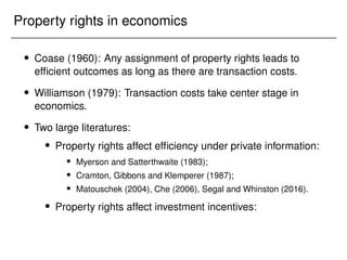 Property rights in economics
 Coase (1960): Any assignment of property rights leads to
efficient outcomes as long as there are transaction costs.
 Williamson (1979): Transaction costs take center stage in
economics.
 Two large literatures:
 Property rights affect efficiency under private information:
 Myerson and Satterthwaite (1983);
 Cramton, Gibbons and Klemperer (1987);
 Matouschek (2004), Che (2006), Segal and Whinston (2016).
 Property rights affect investment incentives:
 