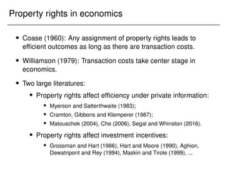 Property rights in economics
 Coase (1960): Any assignment of property rights leads to
efficient outcomes as long as there are transaction costs.
 Williamson (1979): Transaction costs take center stage in
economics.
 Two large literatures:
 Property rights affect efficiency under private information:
 Myerson and Satterthwaite (1983);
 Cramton, Gibbons and Klemperer (1987);
 Matouschek (2004), Che (2006), Segal and Whinston (2016).
 Property rights affect investment incentives:
 Grossman and Hart (1986), Hart and Moore (1990), Aghion,
Dewatripont and Rey (1994), Maskin and Tirole (1999), ...
 
