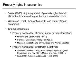 Property rights in economics
 Coase (1960): Any assignment of property rights leads to
efficient outcomes as long as there are transaction costs.
 Williamson (1979): Transaction costs take center stage in
economics.
 Two large literatures:
 Property rights affect efficiency under private information:
 Myerson and Satterthwaite (1983);
 Cramton, Gibbons and Klemperer (1987);
 Matouschek (2004), Che (2006), Segal and Whinston (2016).
 Property rights affect investment incentives:
 Grossman and Hart (1986), Hart and Moore (1990), Aghion,
Dewatripont and Rey (1994), Maskin and Tirole (1999), ...
 Hart (1995), Nöldeke and Schmidt (1995, 1998).
 