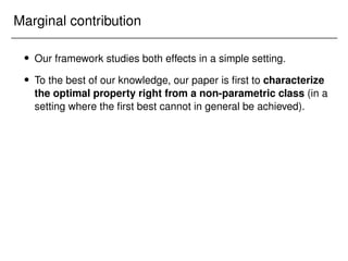 Marginal contribution
 Our framework studies both effects in a simple setting.
 To the best of our knowledge, our paper is first to characterize
the optimal property right from a non-parametric class (in a
setting where the first best cannot in general be achieved).
 
