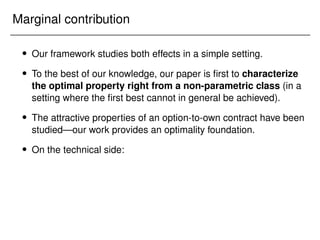 Marginal contribution
 Our framework studies both effects in a simple setting.
 To the best of our knowledge, our paper is first to characterize
the optimal property right from a non-parametric class (in a
setting where the first best cannot in general be achieved).
 The attractive properties of an option-to-own contract have been
studied—our work provides an optimality foundation.
 On the technical side:
 