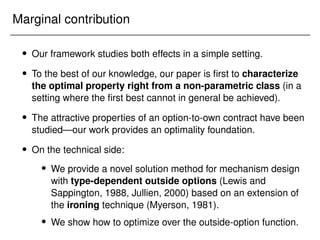 Marginal contribution
 Our framework studies both effects in a simple setting.
 To the best of our knowledge, our paper is first to characterize
the optimal property right from a non-parametric class (in a
setting where the first best cannot in general be achieved).
 The attractive properties of an option-to-own contract have been
studied—our work provides an optimality foundation.
 On the technical side:
 We provide a novel solution method for mechanism design
with type-dependent outside options (Lewis and
Sappington, 1988, Jullien, 2000) based on an extension of
the ironing technique (Myerson, 1981).
 We show how to optimize over the outside-option function.
 