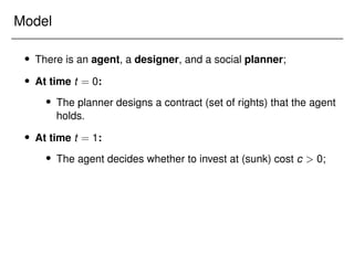 Model
 There is an agent, a designer, and a social planner;
 At time t = 0:
 The planner designs a contract (set of rights) that the agent
holds.
 At time t = 1:
 The agent decides whether to invest at (sunk) cost c  0;
 