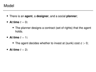 Model
 There is an agent, a designer, and a social planner;
 At time t = 0:
 The planner designs a contract (set of rights) that the agent
holds.
 At time t = 1:
 The agent decides whether to invest at (sunk) cost c  0;
 At time t = 2:
 