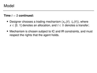 Model
Time t = 2 continued:
 Designer chooses a trading mechanism (x!(); t!()), where
x 2 [0; 1] denotes an allocation, and t 2 R denotes a transfer;
 Mechanism is chosen subject to IC and IR constraints, and must
respect the rights that the agent holds.
 