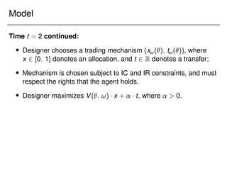 Model
Time t = 2 continued:
 Designer chooses a trading mechanism (x!(); t!()), where
x 2 [0; 1] denotes an allocation, and t 2 R denotes a transfer;
 Mechanism is chosen subject to IC and IR constraints, and must
respect the rights that the agent holds.
 Designer maximizes V(; !) x + t, where  0.
 