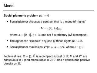 Model
Social planner’s problem at t = 0
 Social planner chooses a contract that is a menu of “rights”
M = f(xi; ti)gi2I;
where xi 2 [0; 1], ti 2 R, and set I is arbitrary (M is compact).
 The agent can “execute” any one of these rights at t = 2.
 Social planner maximizes V?
(; !)x + ?
t, where ?
 0.
Technicalities: Θ  [; ¯
] is a compact subset of R; V and V?
are
continuous in  (and measurable in !), F has a continuous positive
density on Θ.
 