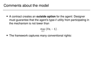Comments about the model
 A contract creates an outside option for the agent: Designer
must guarantee that the agent’s type- utility from participating in
the mechanism is not lower than
max
i2I
fxi tig:
 The framework captures many conventional rights:
 