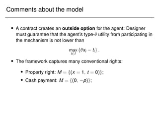 Comments about the model
 A contract creates an outside option for the agent: Designer
must guarantee that the agent’s type- utility from participating in
the mechanism is not lower than
max
i2I
fxi tig:
 The framework captures many conventional rights:
 Property right: M = f(x = 1; t = 0)g;
 Cash payment: M = f(0; p)g;
 