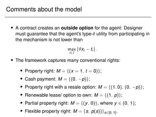 Comments about the model
 A contract creates an outside option for the agent: Designer
must guarantee that the agent’s type- utility from participating in
the mechanism is not lower than
max
i2I
fxi tig:
 The framework captures many conventional rights:
 Property right: M = f(x = 1; t = 0)g;
 Cash payment: M = f(0; p)g;
 Property right with a resale option: M = f(1;0); (0; p)g;
 Renewable lease/ option to own: M = f(1; p)g;
 Partial property right: M = f(y; 0)g, where y 2 (0; 1);
 Flexible property right: M = fs; p(s))gs2[0; 1].
 