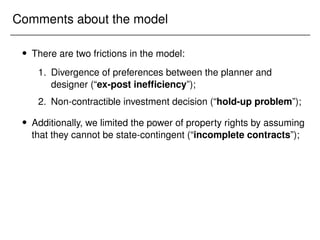 Comments about the model
 There are two frictions in the model:
1. Divergence of preferences between the planner and
designer (“ex-post inefficiency”);
2. Non-contractible investment decision (“hold-up problem”);
 Additionally, we limited the power of property rights by assuming
that they cannot be state-contingent (“incomplete contracts”);
 