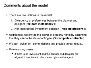 Comments about the model
 There are two frictions in the model:
1. Divergence of preferences between the planner and
designer (“ex-post inefficiency”);
2. Non-contractible investment decision (“hold-up problem”);
 Additionally, we limited the power of property rights by assuming
that they cannot be state-contingent (“incomplete contracts”);
 We can “switch off” some frictions and provide tighter results.
 Uninteresting cases:
 If there is no investment and the planner and designer are
aligned, it is optimal to allocate no rights to the agent.
 