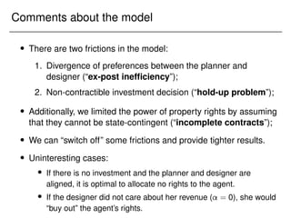 Comments about the model
 There are two frictions in the model:
1. Divergence of preferences between the planner and
designer (“ex-post inefficiency”);
2. Non-contractible investment decision (“hold-up problem”);
 Additionally, we limited the power of property rights by assuming
that they cannot be state-contingent (“incomplete contracts”);
 We can “switch off” some frictions and provide tighter results.
 Uninteresting cases:
 If there is no investment and the planner and designer are
aligned, it is optimal to allocate no rights to the agent.
 If the designer did not care about her revenue ( = 0), she would
“buy out” the agent’s rights.
 