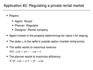 Application #2: Regulating a private rental market
 Players:
 Agent: Tenant
 Planner: Regulator
 Designer: Rental company
 Agent invests in the property determining her value  for staying.
 The state ! is the seller’s outside option (market rental price).
 The seller wants to maximize revenue:
V(; !)x + t = !x + t.
 The planner wants to maximize efficiency:
V?
(; !)x + ?
t = ( !)x:
 