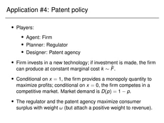 Application #4: Patent policy
 Players:
 Agent: Firm
 Planner: Regulator
 Designer: Patent agency
 Firm invests in a new technology; if investment is made, the firm
can produce at constant marginal cost k  F̃.
 Conditional on x = 1, the firm provides a monopoly quantity to
maximize profits; conditional on x = 0, the firm competes in a
competitive market. Market demand is D(p) = 1 p.
 The regulator and the patent agency maximize consumer
surplus with weight ! (but attach a positive weight to revenue).
 