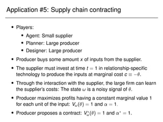 Application #5: Supply chain contracting
 Players:
 Agent: Small supplier
 Planner: Large producer
 Designer: Large producer
 Producer buys some amount x of inputs from the supplier.
 The supplier must invest at time t = 1 in relationship-specific
technology to produce the inputs at marginal cost c  .
 Through the interaction with the supplier, the large firm can learn
the supplier’s costs: The state ! is a noisy signal of .
 Producer maximizes profits having a constant marginal value 1
for each unit of the input: V!() = 1 and = 1:
 Producer proposes a contract: V?
!() = 1 and ?
= 1.
 