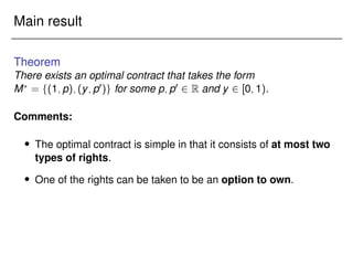Main result
Theorem
There exists an optimal contract that takes the form
M?
= f(1;p);(y;p0)g for some p;p0 2 R and y 2 [0;1).
Comments:
 The optimal contract is simple in that it consists of at most two
types of rights.
 One of the rights can be taken to be an option to own.
 