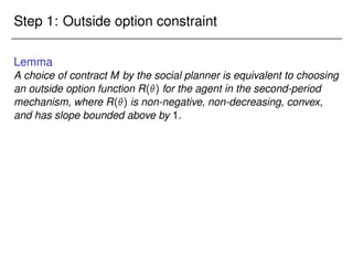 Step 1: Outside option constraint
Lemma
A choice of contract M by the social planner is equivalent to choosing
an outside option function R() for the agent in the second-period
mechanism, where R() is non-negative, non-decreasing, convex,
and has slope bounded above by 1.
 