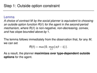 Step 1: Outside option constraint
Lemma
A choice of contract M by the social planner is equivalent to choosing
an outside option function R() for the agent in the second-period
mechanism, where R() is non-negative, non-decreasing, convex,
and has slope bounded above by 1.
The lemma follows immediately from the observation that, for any M,
we can set
R() = maxf0; max
i2I
fxi tigg:
As a result, the planner maximizes over type-dependent outside
options for the agent.
 