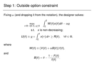 Step 1: Outside option constraint
Fixing ! (and dropping it from the notation), the designer solves:
max
x:Θ![0;1]; u0
Z 

W()x()d u
s.t. x is non-decreasing;
U()  u +
Z 

x() d  R(); 8 2 Θ;
where
W()  (V() + B()) f();
and
B() = 
1 F()
f()
:
 