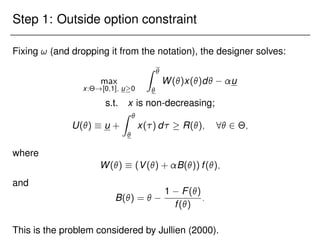 Step 1: Outside option constraint
Fixing ! (and dropping it from the notation), the designer solves:
max
x:Θ![0;1]; u0
Z 

W()x()d u
s.t. x is non-decreasing;
U()  u +
Z 

x() d  R(); 8 2 Θ;
where
W()  (V() + B()) f();
and
B() = 
1 F()
f()
:
This is the problem considered by Jullien (2000).
 
