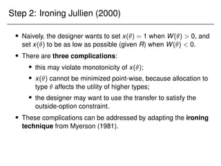 Step 2: Ironing Jullien (2000)
 Naively, the designer wants to set x() = 1 when W()  0, and
set x() to be as low as possible (given R) when W()  0.
 There are three complications:
 this may violate monotonicity of x();
 x() cannot be minimized point-wise, because allocation to
type  affects the utility of higher types;
 the designer may want to use the transfer to satisfy the
outside-option constraint.
 These complications can be addressed by adapting the ironing
technique from Myerson (1981).
 