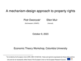 A mechanism-design approach to property rights
Piotr Dworczak?
Ellen Muir
(Northwestern; GRAPE) (Harvard)
October 9, 2023
Economic Theory Workshop, Columbia University
?
Co-funded by the European Union (ERC, IMD-101040122). Views and opinions expressed are those of the authors
only and do not necessarily reflect those of the European Union or the European Research Council.
 