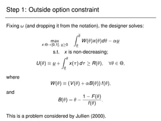 Step 1: Outside option constraint
Fixing ! (and dropping it from the notation), the designer solves:
max
x:Θ![0;1]; u0
Z 

W()x()d u
s.t. x is non-decreasing;
U()  u +
Z 

x() d  R(); 8 2 Θ;
where
W()  (V() + B()) f();
and
B() = 
1 F()
f()
:
This is a problem considered by Jullien (2000).
 