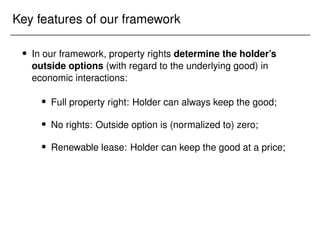 Key features of our framework
 In our framework, property rights determine the holder’s
outside options (with regard to the underlying good) in
economic interactions:
 Full property right: Holder can always keep the good;
 No rights: Outside option is (normalized to) zero;
 Renewable lease: Holder can keep the good at a price;
 