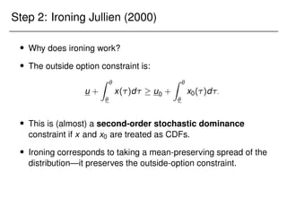 Step 2: Ironing Jullien (2000)
 Why does ironing work?
 The outside option constraint is:
u +
Z 

x()d  u0 +
Z 

x0()d:
 This is (almost) a second-order stochastic dominance
constraint if x and x0 are treated as CDFs.
 Ironing corresponds to taking a mean-preserving spread of the
distribution—it preserves the outside-option constraint.
 