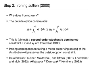 Step 2: Ironing Jullien (2000)
 Why does ironing work?
 The outside option constraint is:
u +
Z 

x()d  u0 +
Z 

x0()d:
 This is (almost) a second-order stochastic dominance
constraint if x and x0 are treated as CDFs.
 Ironing corresponds to taking a mean-preserving spread of the
distribution—it preserves the outside-option constraint.
 Related work: Kleiner, Moldovanu, and Strack (2021), Loertscher
and Muir (2022), Akbarpour ® Dworczak ® Kominers (2023)
 