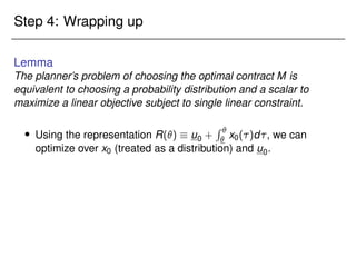 Step 4: Wrapping up
Lemma
The planner’s problem of choosing the optimal contract M is
equivalent to choosing a probability distribution and a scalar to
maximize a linear objective subject to single linear constraint.
 Using the representation R()  u0 +
R 
 x0()d, we can
optimize over x0 (treated as a distribution) and u0.
 