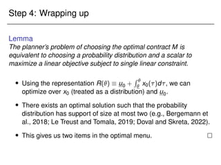 Step 4: Wrapping up
Lemma
The planner’s problem of choosing the optimal contract M is
equivalent to choosing a probability distribution and a scalar to
maximize a linear objective subject to single linear constraint.
 Using the representation R()  u0 +
R 
 x0()d, we can
optimize over x0 (treated as a distribution) and u0.
 There exists an optimal solution such that the probability
distribution has support of size at most two (e.g., Bergemann et
al., 2018; Le Treust and Tomala, 2019; Doval and Skreta, 2022).
 This gives us two items in the optimal menu. 
 