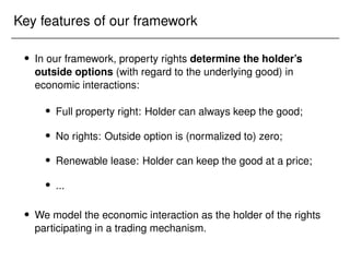 Key features of our framework
 In our framework, property rights determine the holder’s
outside options (with regard to the underlying good) in
economic interactions:
 Full property right: Holder can always keep the good;
 No rights: Outside option is (normalized to) zero;
 Renewable lease: Holder can keep the good at a price;
 ...
 We model the economic interaction as the holder of the rights
participating in a trading mechanism.
 
