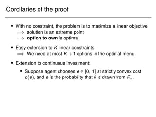 Corollaries of the proof
 With no constraint, the problem is to maximize a linear objective
=) solution is an extreme point
=) option to own is optimal.
 Easy extension to K linear constraints
=) We need at most K + 1 options in the optimal menu.
 Extension to continuous investment:
 Suppose agent chooses e 2 [0; 1] at strictly convex cost
c(e), and e is the probability that  is drawn from F!.
 