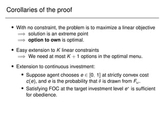 Corollaries of the proof
 With no constraint, the problem is to maximize a linear objective
=) solution is an extreme point
=) option to own is optimal.
 Easy extension to K linear constraints
=) We need at most K + 1 options in the optimal menu.
 Extension to continuous investment:
 Suppose agent chooses e 2 [0; 1] at strictly convex cost
c(e), and e is the probability that  is drawn from F!.
 Satisfying FOC at the target investment level e?
is sufficient
for obedience.
 
