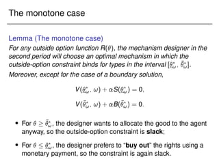 The monotone case
Lemma (The monotone case)
For any outside option function R(), the mechanism designer in the
second period will choose an optimal mechanism in which the
outside-option constraint binds for types in the interval [?
!; ¯
?
!].
Moreover, except for the case of a boundary solution,
V(?
!; !) + S(?
!) = 0;
V(¯
?
!; !) + B(¯
?
!) = 0:
 For   ¯
?
!, the designer wants to allocate the good to the agent
anyway, so the outside-option constraint is slack;
 For   ?
!, the designer prefers to “buy out” the rights using a
monetary payment, so the constraint is again slack.
 