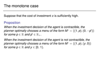 The monotone case
Suppose that the cost of investment c is sufficiently high.
Proposition
When the investment decision of the agent is contractible, the
planner optimally chooses a menu of the form M?
= f(1;p);(0; p0)g
for some p 2 R and p0 2 R+.
When the investment decision of the agent is not contractible, the
planner optimally chooses a menu of the form M?
= f(1;p);(y;0)g
for some p 2 R and y 2 [0; 1).
 