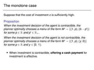 The monotone case
Suppose that the cost of investment c is sufficiently high.
Proposition
When the investment decision of the agent is contractible, the
planner optimally chooses a menu of the form M?
= f(1;p);(0; p0)g
for some p 2 R and p0 2 R+.
When the investment decision of the agent is not contractible, the
planner optimally chooses a menu of the form M?
= f(1;p);(y;0)g
for some p 2 R and y 2 [0; 1).
 When investment is contractible, offering a cash payment for
investment is effective.
 