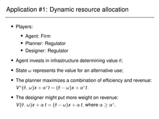 Application #1: Dynamic resource allocation
 Players:
 Agent: Firm
 Planner: Regulator
 Designer: Regulator
 Agent invests in infrastructure determining value ;
 State ! represents the value for an alternative use;
 The planner maximizes a combination of efficiency and revenue:
V?
(; !)x + ?
t = ( !)x + ?
t:
 The designer might put more weight on revenue:
V(; !)x + t = ( !)x + t; where  ?
.
 