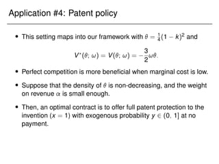 Application #4: Patent policy
 This setting maps into our framework with  = 1
4 (1 k)2 and
V?
(; !) = V(; !) =
3
2
!:
 Perfect competition is more beneficial when marginal cost is low.
 Suppose that the density of  is non-decreasing, and the weight
on revenue is small enough.
 Then, an optimal contract is to offer full patent protection to the
invention (x = 1) with exogenous probability y 2 (0; 1] at no
payment.
 