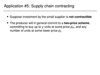 Application #5: Supply chain contracting
 Suppose investment by the small supplier is not contractible.
 The producer will in general commit to a two-price scheme,
committing to buy up to y units at some price pH, and any
number of units at some lower price pL.
 