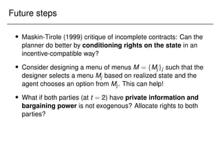 Future steps
 Maskin-Tirole (1999) critique of incomplete contracts: Can the
planner do better by conditioning rights on the state in an
incentive-compatible way?
 Consider designing a menu of menus M = fMjgj such that the
designer selects a menu Mj based on realized state and the
agent chooses an option from Mj. This can help!
 What if both parties (at t = 2) have private information and
bargaining power is not exogenous? Allocate rights to both
parties?
 