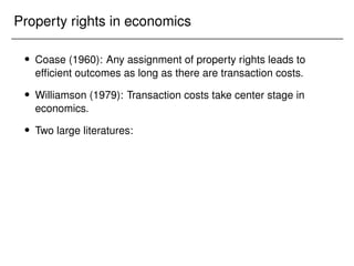 Property rights in economics
 Coase (1960): Any assignment of property rights leads to
efficient outcomes as long as there are transaction costs.
 Williamson (1979): Transaction costs take center stage in
economics.
 Two large literatures:
 