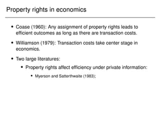 Property rights in economics
 Coase (1960): Any assignment of property rights leads to
efficient outcomes as long as there are transaction costs.
 Williamson (1979): Transaction costs take center stage in
economics.
 Two large literatures:
 Property rights affect efficiency under private information:
 Myerson and Satterthwaite (1983);
 