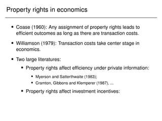 Property rights in economics
 Coase (1960): Any assignment of property rights leads to
efficient outcomes as long as there are transaction costs.
 Williamson (1979): Transaction costs take center stage in
economics.
 Two large literatures:
 Property rights affect efficiency under private information:
 Myerson and Satterthwaite (1983);
 Cramton, Gibbons and Klemperer (1987), ...
 Property rights affect investment incentives:
 