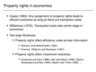 Property rights in economics
 Coase (1960): Any assignment of property rights leads to
efficient outcomes as long as there are transaction costs.
 Williamson (1979): Transaction costs take center stage in
economics.
 Two large literatures:
 Property rights affect efficiency under private information:
 Myerson and Satterthwaite (1983);
 Cramton, Gibbons and Klemperer (1987), ...
 Property rights affect investment incentives:
 Grossman and Hart (1986), Hart and Moore (1990), Aghion,
Dewatripont and Rey (1994), Maskin and Tirole (1999), ...
 