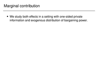 Marginal contribution
 We study both effects in a setting with one-sided private
information and exogenous distribution of bargaining power.
 
