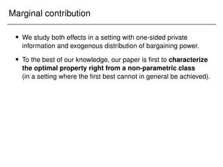 Marginal contribution
 We study both effects in a setting with one-sided private
information and exogenous distribution of bargaining power.
 To the best of our knowledge, our paper is first to characterize
the optimal property right from a non-parametric class
(in a setting where the first best cannot in general be achieved).
 